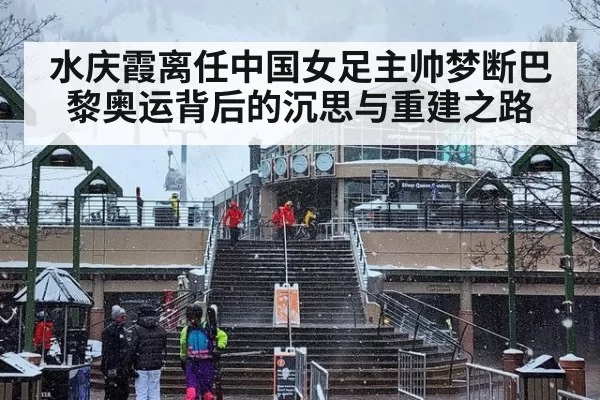 水庆霞离任中国女足主帅梦断巴黎奥运背后的沉思与重建之路