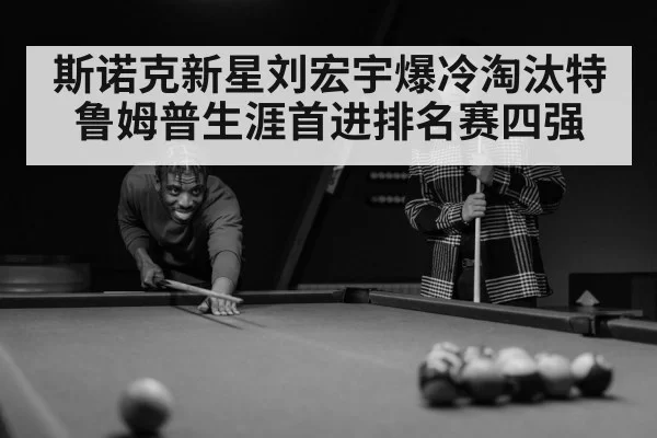 斯诺克新星刘宏宇爆冷淘汰特鲁姆普生涯首进排名赛四强