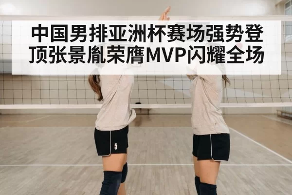中国男排亚洲杯赛场强势登顶张景胤荣膺MVP闪耀全场