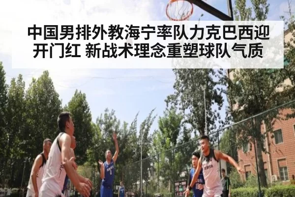 中国男排外教海宁率队力克巴西迎开门红 新战术理念重塑球队气质