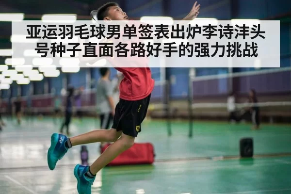 亚运羽毛球男单签表出炉李诗沣头号种子直面各路好手的强力挑战